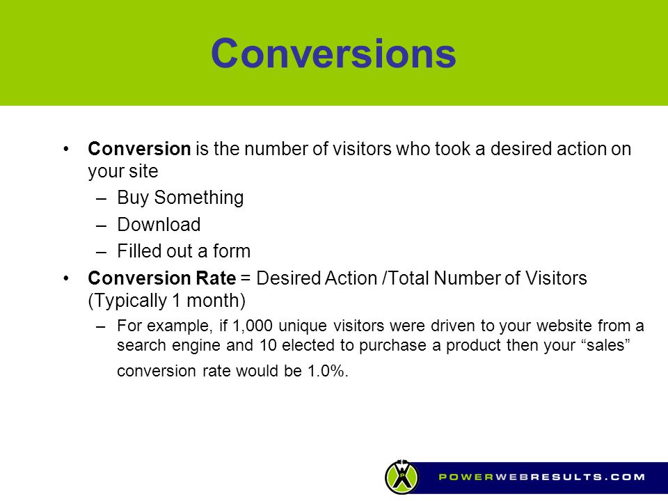 Conversions Conversion is the number of visitors who took a desired action on your site –Buy Something –Download –Filled out a form Conversion Rate = Desired Action /Total Number of Visitors (Typically 1 month) –For example, if 1,000 unique visitors were driven to your website from a search engine and 10 elected to purchase a product then your sales conversion rate would be 1.0%.