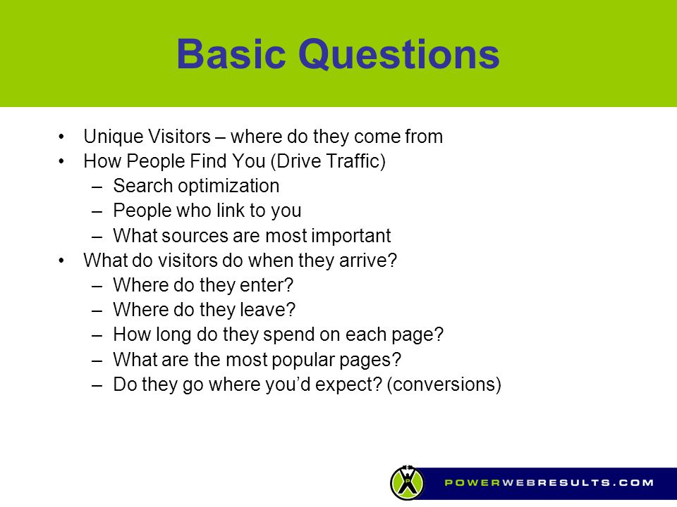 Basic Questions Unique Visitors – where do they come from How People Find You (Drive Traffic) –Search optimization –People who link to you –What sources are most important What do visitors do when they arrive.