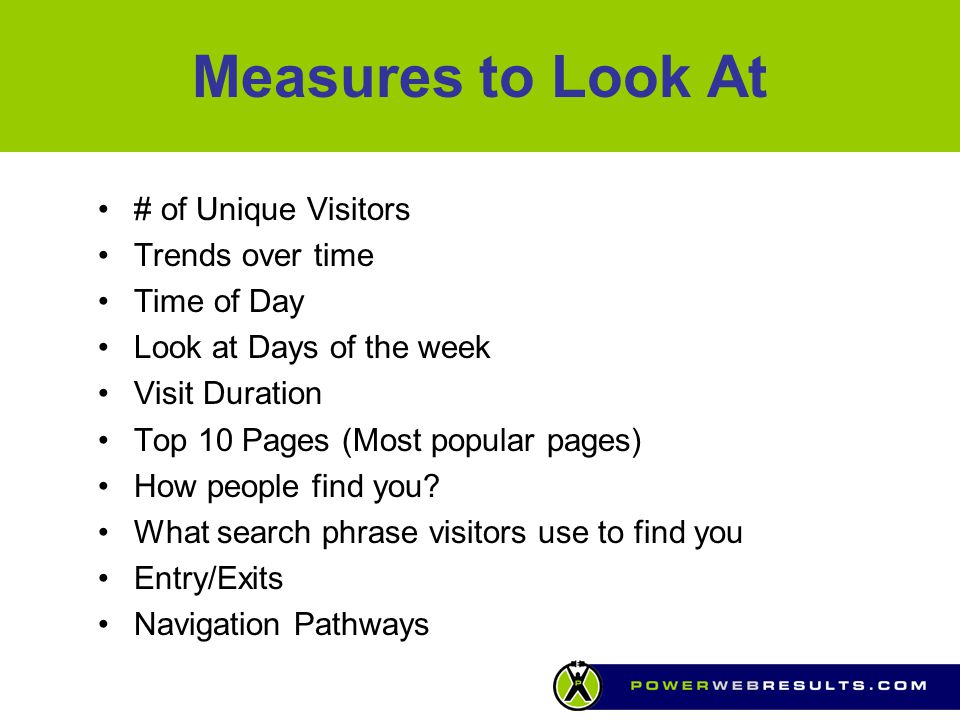 Measures to Look At # of Unique Visitors Trends over time Time of Day Look at Days of the week Visit Duration Top 10 Pages (Most popular pages) How people find you.