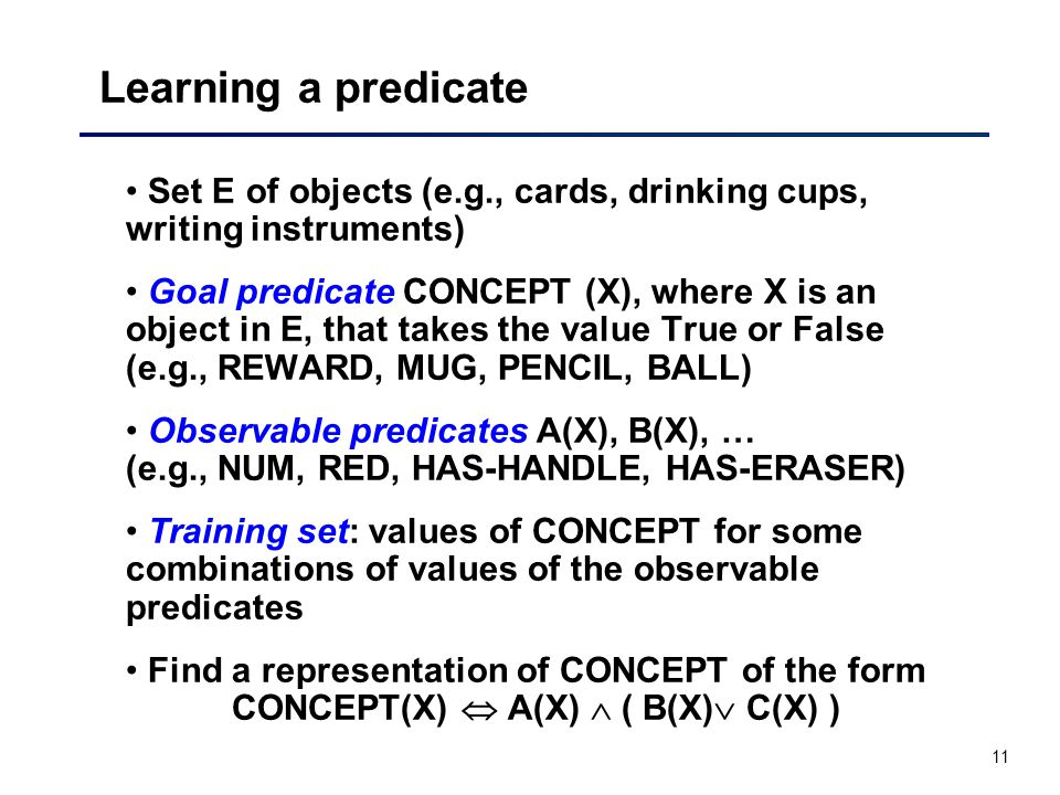 11 Learning a predicate Set E of objects (e.g., cards, drinking cups, writing instruments) Goal predicate CONCEPT (X), where X is an object in E, that takes the value True or False (e.g., REWARD, MUG, PENCIL, BALL) Observable predicates A(X), B(X), … (e.g., NUM, RED, HAS-HANDLE, HAS-ERASER) Training set: values of CONCEPT for some combinations of values of the observable predicates Find a representation of CONCEPT of the form CONCEPT(X)  A(X)  ( B(X)  C(X) )