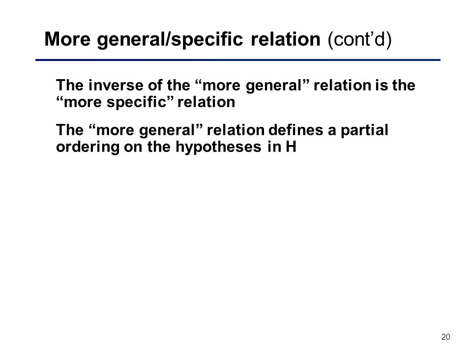 20 More general/specific relation (cont’d) The inverse of the more general relation is the more specific relation The more general relation defines a partial ordering on the hypotheses in H