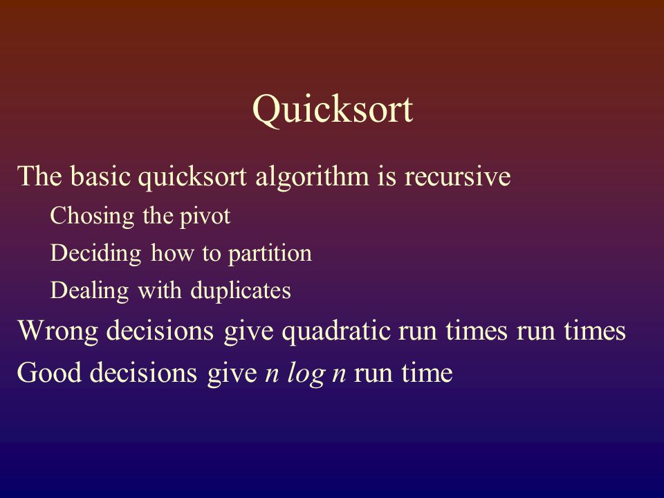 Quicksort The basic quicksort algorithm is recursive Chosing the pivot Deciding how to partition Dealing with duplicates Wrong decisions give quadratic run times run times Good decisions give n log n run time