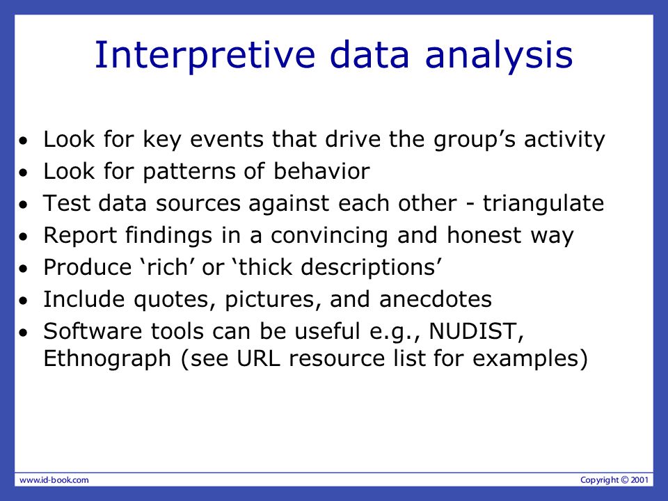 Interpretive data analysis Look for key events that drive the group’s activity Look for patterns of behavior Test data sources against each other - triangulate Report findings in a convincing and honest way Produce ‘rich’ or ‘thick descriptions’ Include quotes, pictures, and anecdotes Software tools can be useful e.g., NUDIST, Ethnograph (see URL resource list for examples)