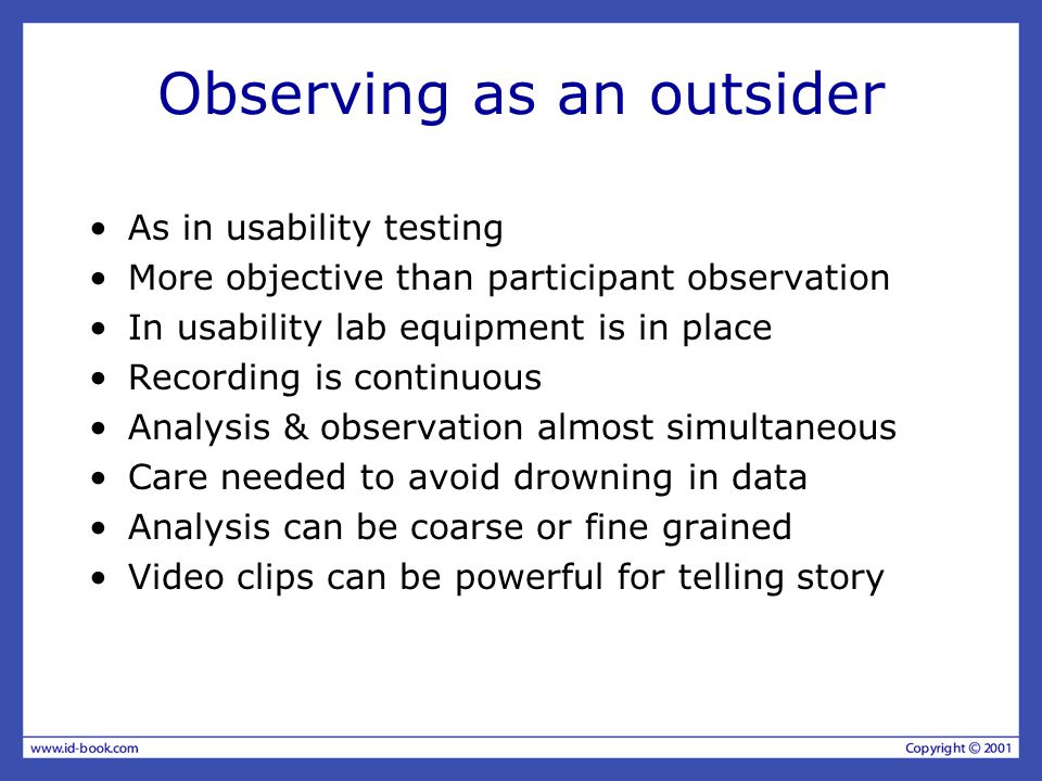 Observing as an outsider As in usability testing More objective than participant observation In usability lab equipment is in place Recording is continuous Analysis & observation almost simultaneous Care needed to avoid drowning in data Analysis can be coarse or fine grained Video clips can be powerful for telling story