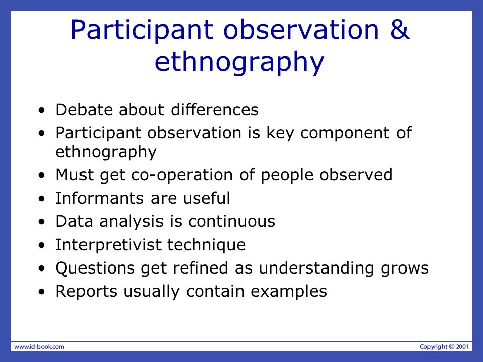Participant observation & ethnography Debate about differences Participant observation is key component of ethnography Must get co-operation of people observed Informants are useful Data analysis is continuous Interpretivist technique Questions get refined as understanding grows Reports usually contain examples