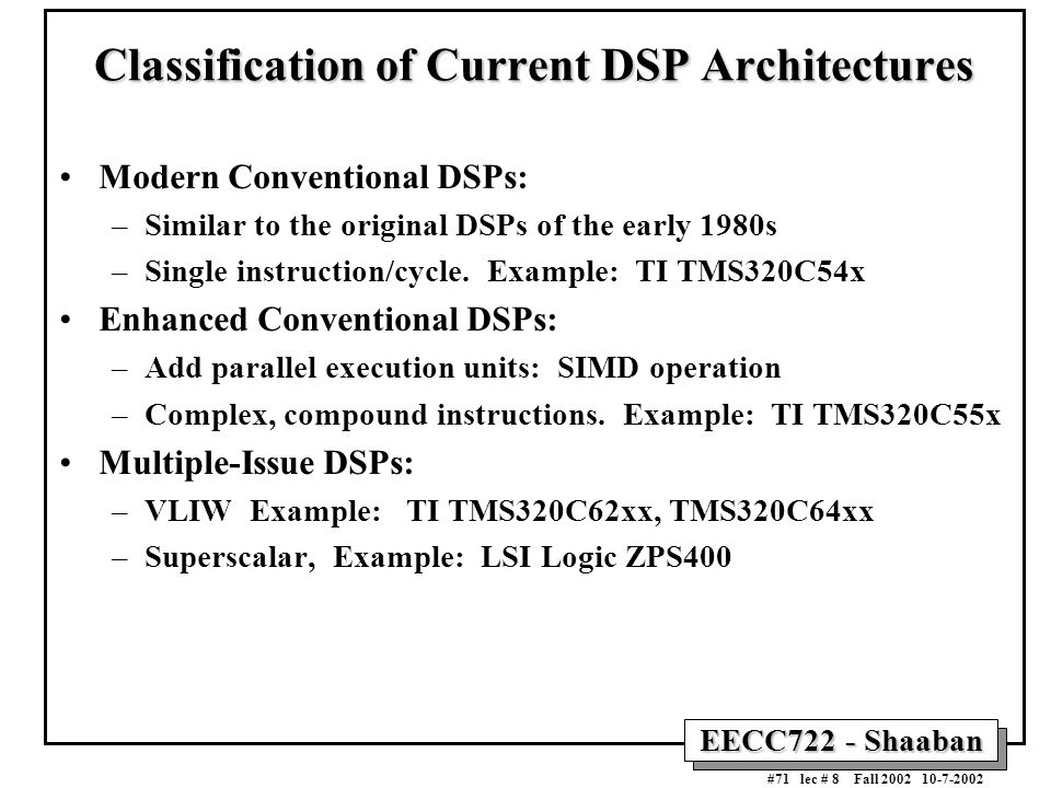 EECC722 - Shaaban #71 lec # 8 Fall Classification of Current DSP Architectures Modern Conventional DSPs: –Similar to the original DSPs of the early 1980s –Single instruction/cycle.