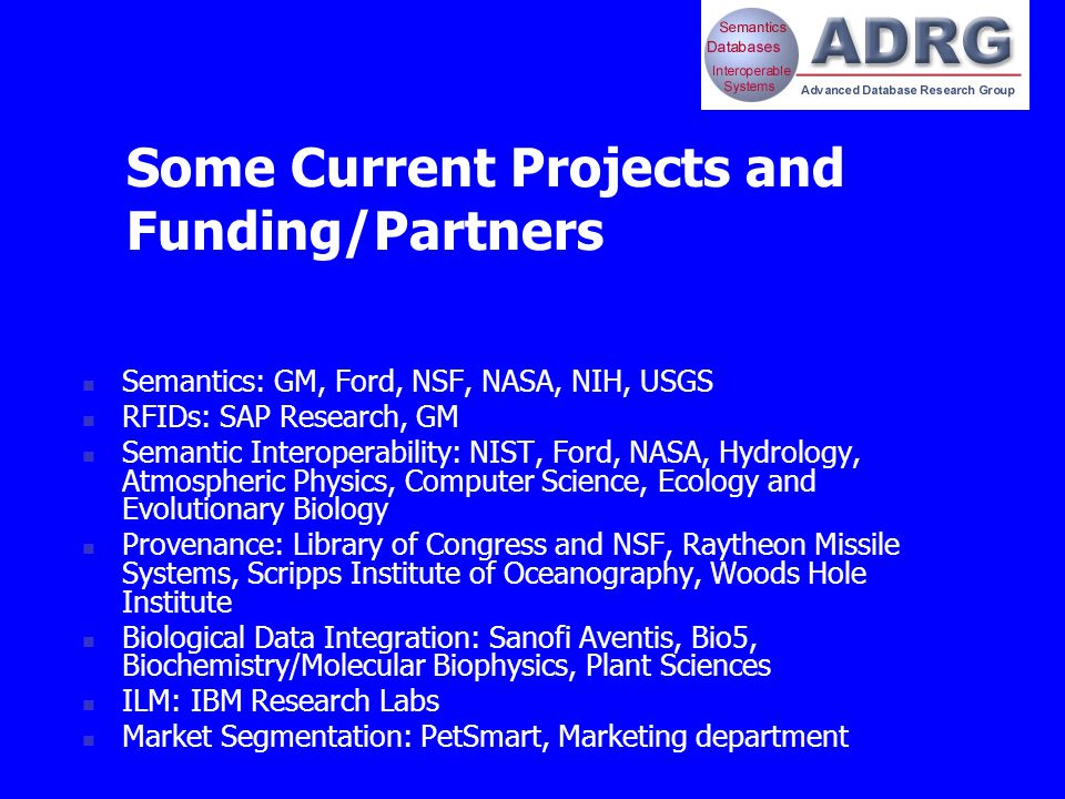 Some Current Projects and Funding/Partners Semantics: GM, Ford, NSF, NASA, NIH, USGS RFIDs: SAP Research, GM Semantic Interoperability: NIST, Ford, NASA, Hydrology, Atmospheric Physics, Computer Science, Ecology and Evolutionary Biology Provenance: Library of Congress and NSF, Raytheon Missile Systems, Scripps Institute of Oceanography, Woods Hole Institute Biological Data Integration: Sanofi Aventis, Bio5, Biochemistry/Molecular Biophysics, Plant Sciences ILM: IBM Research Labs Market Segmentation: PetSmart, Marketing department