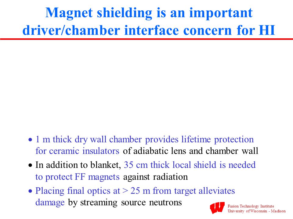  1 m thick dry wall chamber provides lifetime protection for ceramic insulators of adiabatic lens and chamber wall  In addition to blanket, 35 cm thick local shield is needed to protect FF magnets against radiation  Placing final optics at > 25 m from target alleviates damage by streaming source neutrons Magnet shielding is an important driver/chamber interface concern for HI Fusion Technology Institute University of Wisconsin - Madison