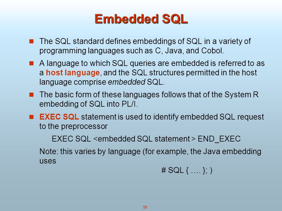59 Embedded SQL The SQL standard defines embeddings of SQL in a variety of programming languages such as C, Java, and Cobol.