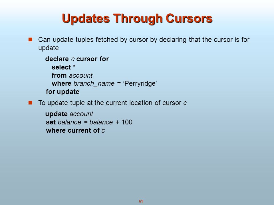 61 Updates Through Cursors Can update tuples fetched by cursor by declaring that the cursor is for update declare c cursor for select * from account where branch_name = ‘Perryridge’ for update To update tuple at the current location of cursor c update account set balance = balance where current of c