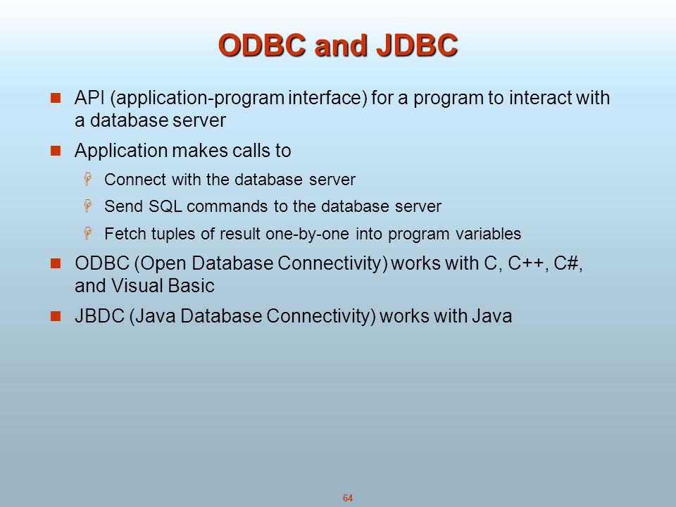 64 ODBC and JDBC API (application-program interface) for a program to interact with a database server Application makes calls to  Connect with the database server  Send SQL commands to the database server  Fetch tuples of result one-by-one into program variables ODBC (Open Database Connectivity) works with C, C++, C#, and Visual Basic JBDC (Java Database Connectivity) works with Java