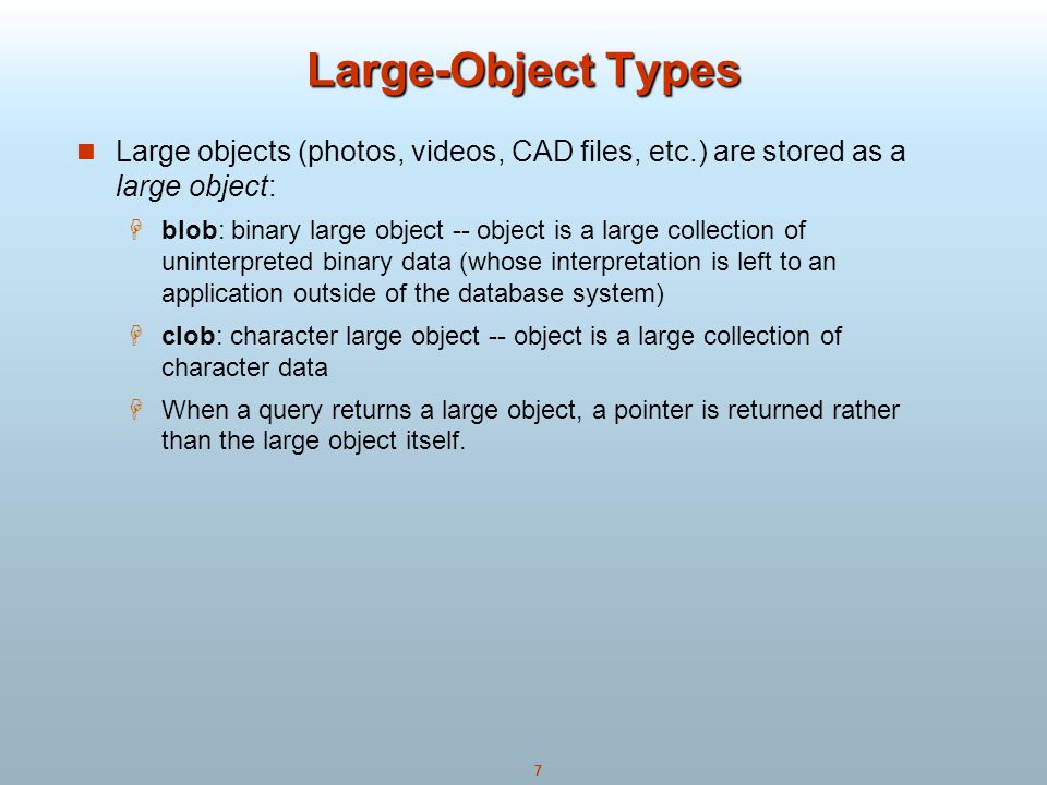 7 Large-Object Types Large objects (photos, videos, CAD files, etc.) are stored as a large object:  blob: binary large object -- object is a large collection of uninterpreted binary data (whose interpretation is left to an application outside of the database system)  clob: character large object -- object is a large collection of character data  When a query returns a large object, a pointer is returned rather than the large object itself.