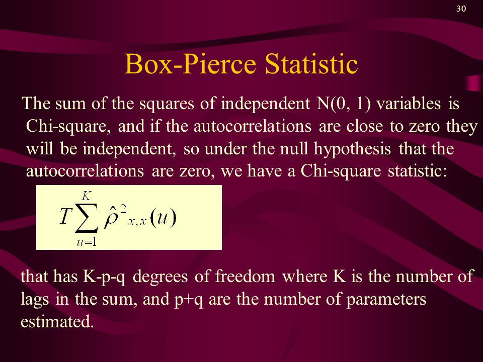 30 Box-Pierce Statistic The sum of the squares of independent N(0, 1) variables is Chi-square, and if the autocorrelations are close to zero they will be independent, so under the null hypothesis that the autocorrelations are zero, we have a Chi-square statistic: that has K-p-q degrees of freedom where K is the number of lags in the sum, and p+q are the number of parameters estimated.