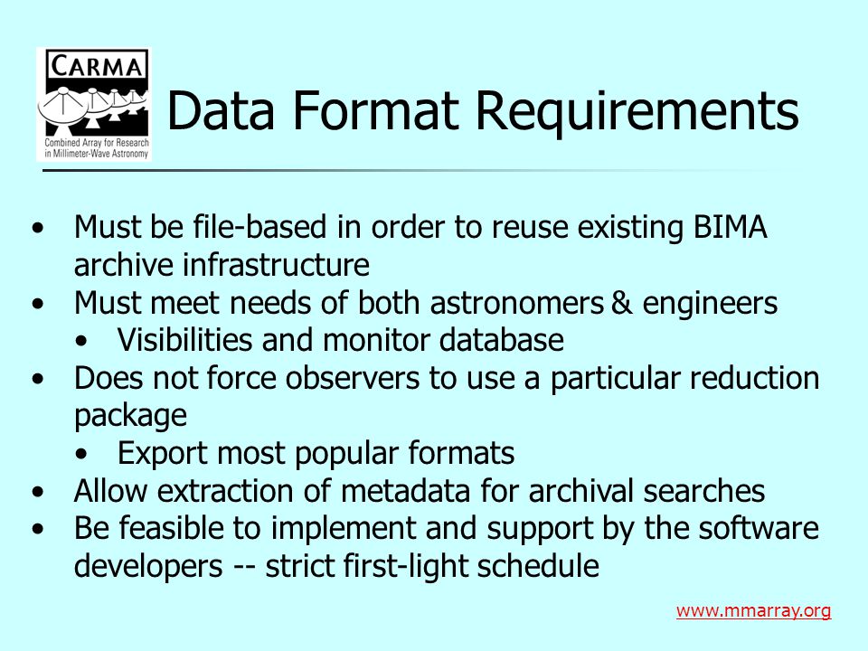 Data Format Requirements   Must be file-based in order to reuse existing BIMA archive infrastructure Must meet needs of both astronomers & engineers Visibilities and monitor database Does not force observers to use a particular reduction package Export most popular formats Allow extraction of metadata for archival searches Be feasible to implement and support by the software developers -- strict first-light schedule