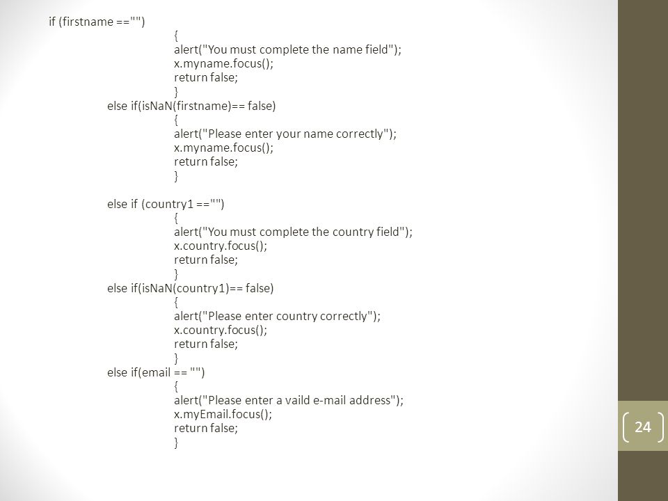 if (firstname == ) { alert( You must complete the name field ); x.myname.focus(); return false; } else if(isNaN(firstname)== false) { alert( Please enter your name correctly ); x.myname.focus(); return false; } else if (country1 == ) { alert( You must complete the country field ); x.country.focus(); return false; } else if(isNaN(country1)== false) { alert( Please enter country correctly ); x.country.focus(); return false; } else if( == ) { alert( Please enter a vaild  address ); x.my .focus(); return false; } 24