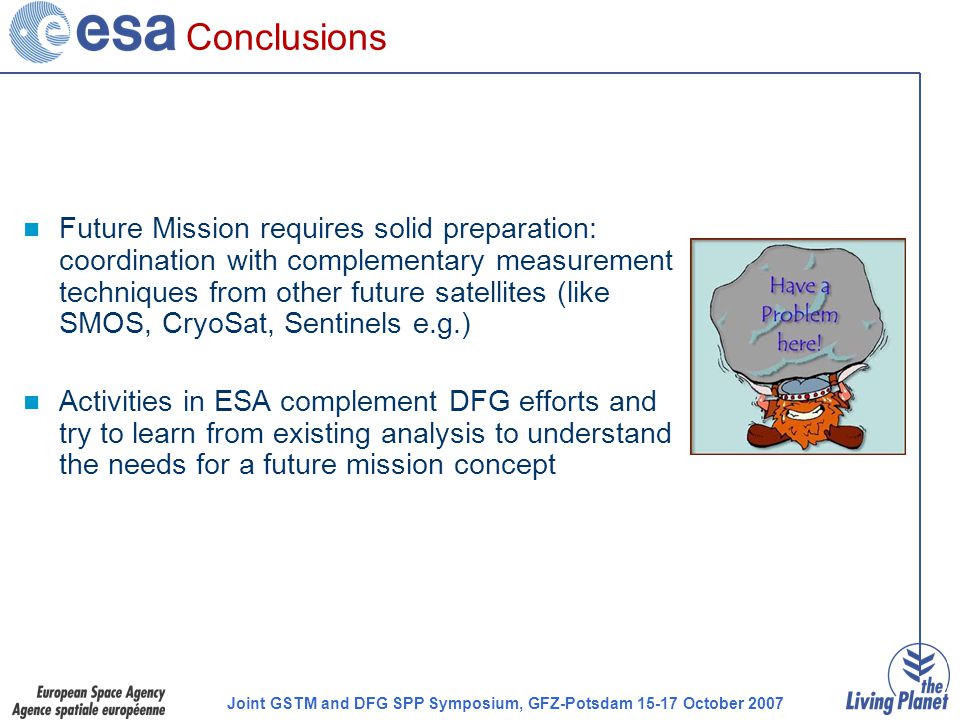 Joint GSTM and DFG SPP Symposium, GFZ-Potsdam October 2007 Conclusions Future Mission requires solid preparation: coordination with complementary measurement techniques from other future satellites (like SMOS, CryoSat, Sentinels e.g.) Activities in ESA complement DFG efforts and try to learn from existing analysis to understand the needs for a future mission concept