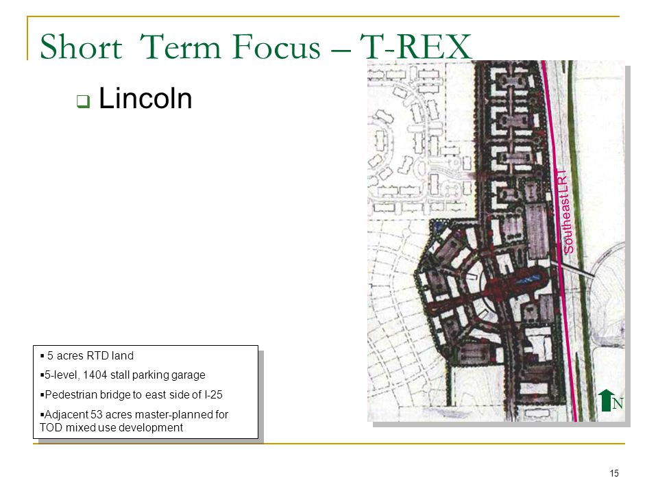 15 Short Term Focus – T-REX  Lincoln  5 acres RTD land  5-level, 1404 stall parking garage  Pedestrian bridge to east side of I-25  Adjacent 53 acres master-planned for TOD mixed use development  5 acres RTD land  5-level, 1404 stall parking garage  Pedestrian bridge to east side of I-25  Adjacent 53 acres master-planned for TOD mixed use development Southeast LRT N