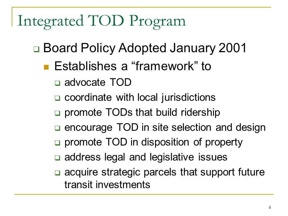 4 Integrated TOD Program  Board Policy Adopted January 2001 Establishes a framework to  advocate TOD  coordinate with local jurisdictions  promote TODs that build ridership  encourage TOD in site selection and design  promote TOD in disposition of property  address legal and legislative issues  acquire strategic parcels that support future transit investments
