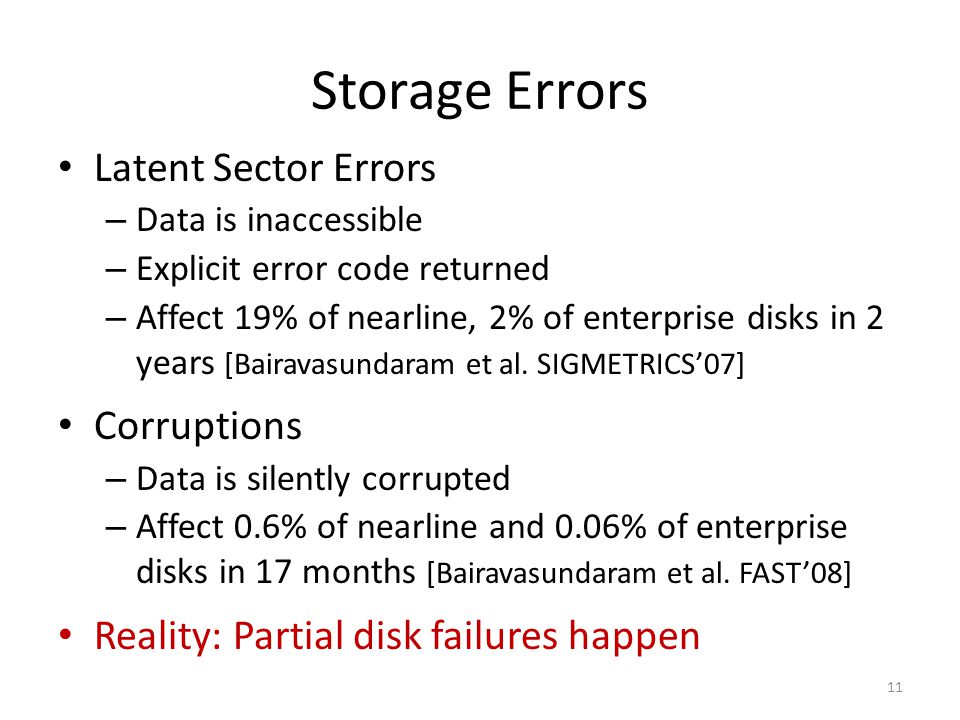 Storage Errors Latent Sector Errors – Data is inaccessible – Explicit error code returned – Affect 19% of nearline, 2% of enterprise disks in 2 years [Bairavasundaram et al.