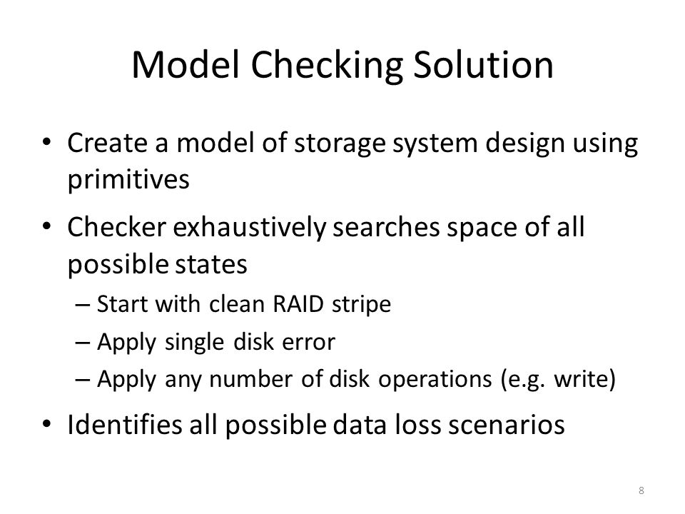 Model Checking Solution Create a model of storage system design using primitives Checker exhaustively searches space of all possible states – Start with clean RAID stripe – Apply single disk error – Apply any number of disk operations (e.g.