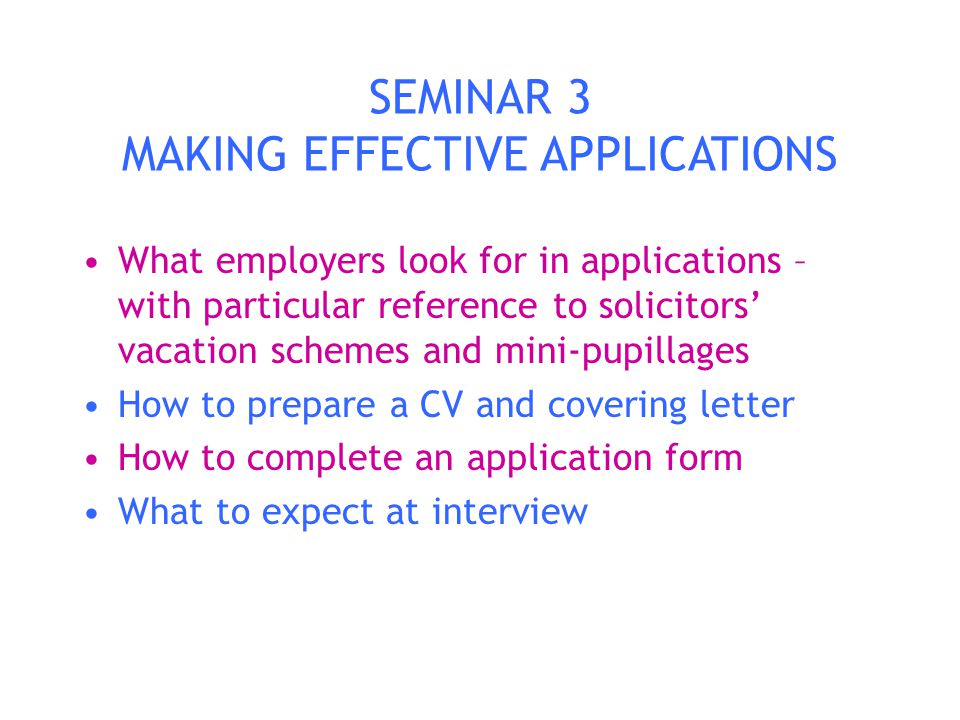 SEMINAR 3 MAKING EFFECTIVE APPLICATIONS What employers look for in applications – with particular reference to solicitors’ vacation schemes and mini-pupillages How to prepare a CV and covering letter How to complete an application form What to expect at interview