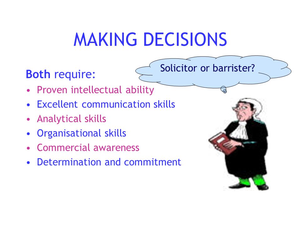 MAKING DECISIONS Both require: Proven intellectual ability Excellent communication skills Analytical skills Organisational skills Commercial awareness Determination and commitment Solicitor or barrister