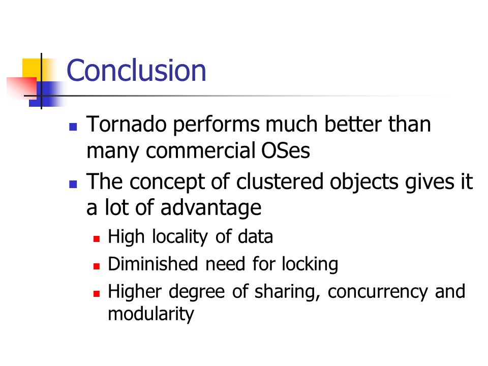 Conclusion Tornado performs much better than many commercial OSes The concept of clustered objects gives it a lot of advantage High locality of data Diminished need for locking Higher degree of sharing, concurrency and modularity