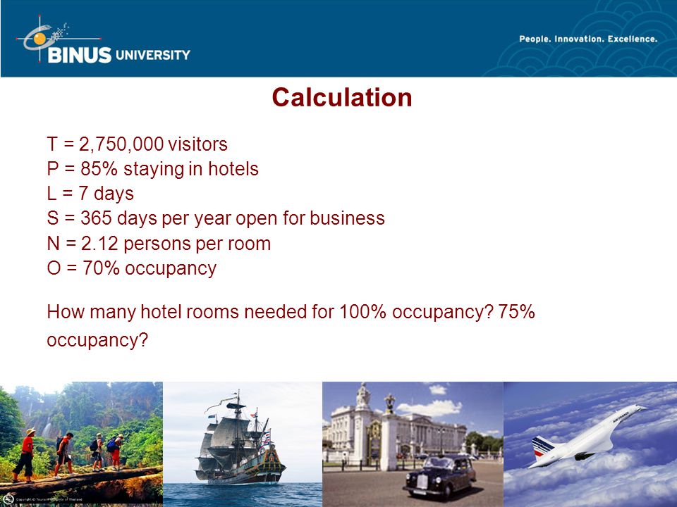 Bina Nusantara Calculation T = 2,750,000 visitors P = 85% staying in hotels L = 7 days S = 365 days per year open for business N = 2.12 persons per room O = 70% occupancy How many hotel rooms needed for 100% occupancy.