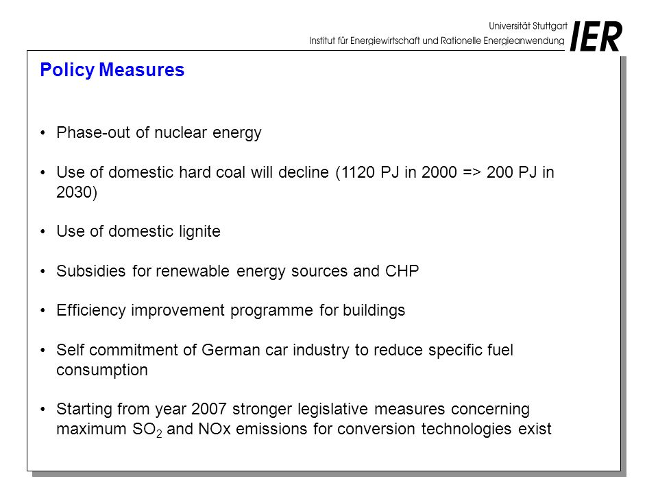 Policy Measures Phase-out of nuclear energy Use of domestic hard coal will decline (1120 PJ in 2000 => 200 PJ in 2030) Use of domestic lignite Subsidies for renewable energy sources and CHP Efficiency improvement programme for buildings Self commitment of German car industry to reduce specific fuel consumption Starting from year 2007 stronger legislative measures concerning maximum SO 2 and NOx emissions for conversion technologies exist