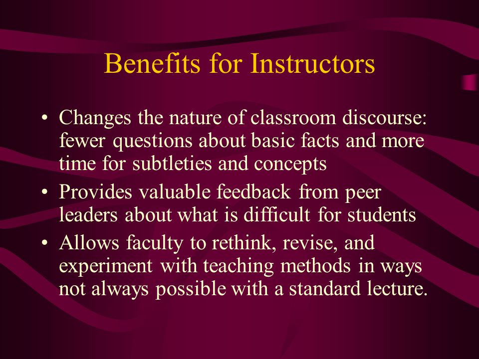 Benefits for Instructors Changes the nature of classroom discourse: fewer questions about basic facts and more time for subtleties and concepts Provides valuable feedback from peer leaders about what is difficult for students Allows faculty to rethink, revise, and experiment with teaching methods in ways not always possible with a standard lecture.
