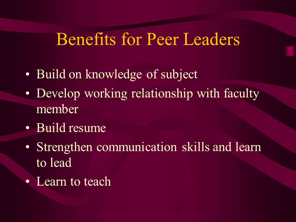 Benefits for Peer Leaders Build on knowledge of subject Develop working relationship with faculty member Build resume Strengthen communication skills and learn to lead Learn to teach