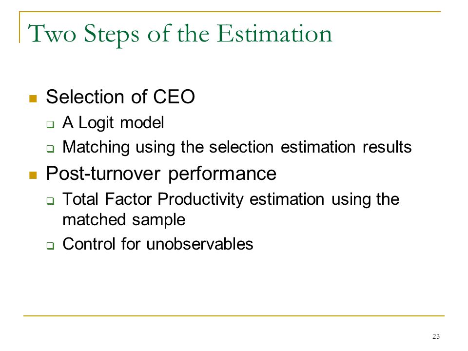 23 Two Steps of the Estimation Selection of CEO  A Logit model  Matching using the selection estimation results Post-turnover performance  Total Factor Productivity estimation using the matched sample  Control for unobservables