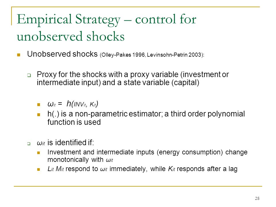 28 Empirical Strategy – control for unobserved shocks Unobserved shocks (Olley-Pakes 1996, Levinsohn-Petrin 2003):  Proxy for the shocks with a proxy variable (investment or intermediate input) and a state variable (capital) ω it = h ( INV it, K it ) h(.) is a non-parametric estimator; a third order polynomial function is used  ω it is identified if: Investment and intermediate inputs (energy consumption) change monotonically with ω it L it M it respond to ω it immediately, while K it responds after a lag