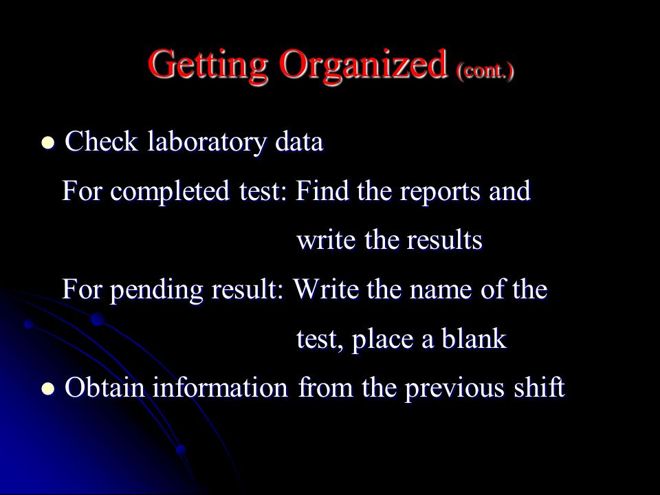 Getting Organized (cont.) Check laboratory data Check laboratory data For completed test: Find the reports and For completed test: Find the reports and write the results write the results For pending result: Write the name of the For pending result: Write the name of the test, place a blank test, place a blank Obtain information from the previous shift Obtain information from the previous shift