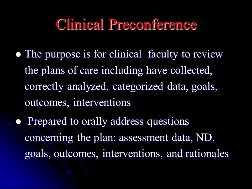 Clinical Preconference The purpose is for clinical faculty to review the plans of care including have collected, correctly analyzed, categorized data, goals, outcomes, interventions The purpose is for clinical faculty to review the plans of care including have collected, correctly analyzed, categorized data, goals, outcomes, interventions Prepared to orally address questions concerning the plan: assessment data, ND, goals, outcomes, interventions, and rationales Prepared to orally address questions concerning the plan: assessment data, ND, goals, outcomes, interventions, and rationales