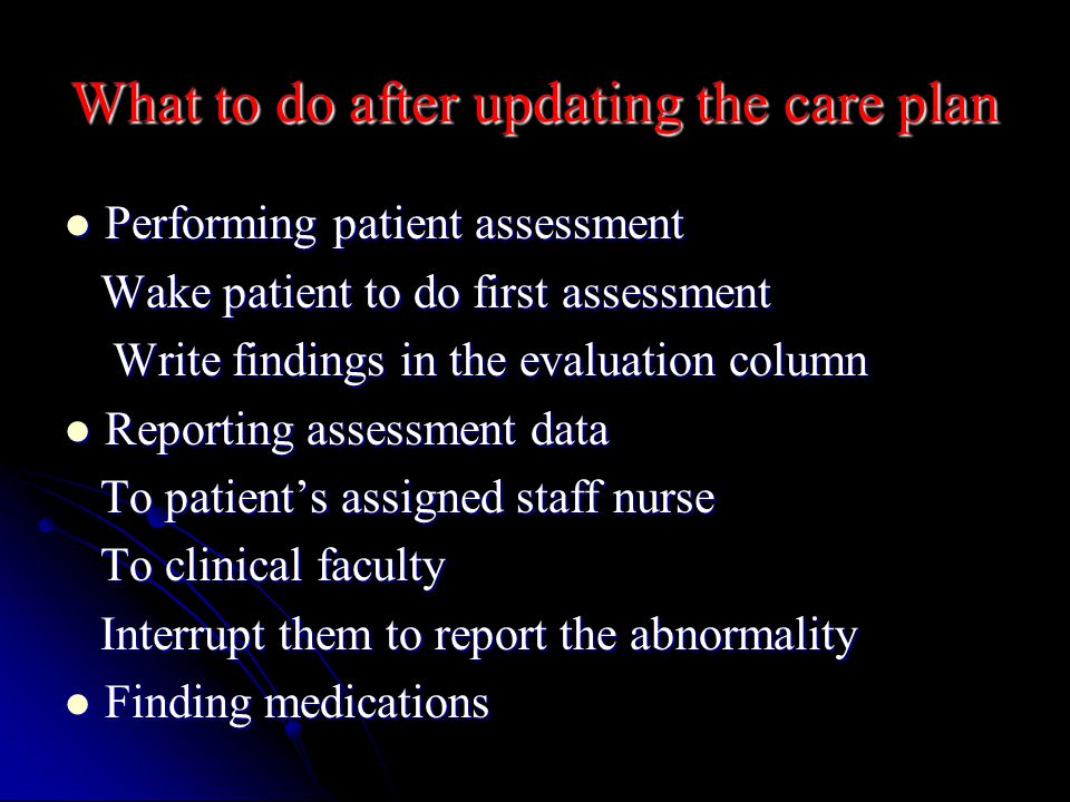 What to do after updating the care plan Performing patient assessment Performing patient assessment Wake patient to do first assessment Wake patient to do first assessment Write findings in the evaluation column Write findings in the evaluation column Reporting assessment data Reporting assessment data To patient’s assigned staff nurse To patient’s assigned staff nurse To clinical faculty To clinical faculty Interrupt them to report the abnormality Interrupt them to report the abnormality Finding medications Finding medications