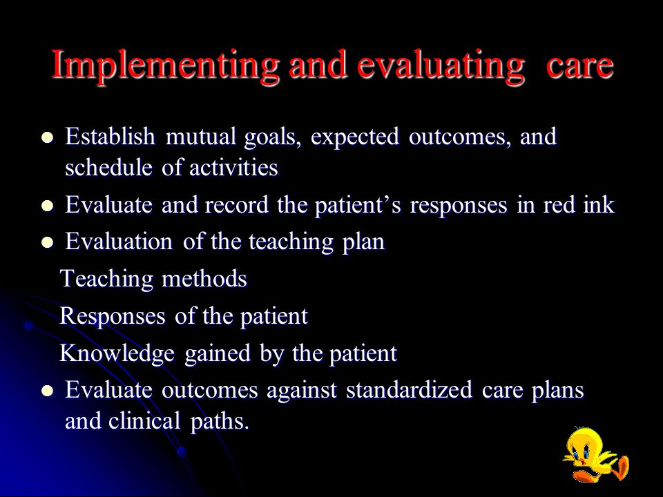Implementing and evaluating care Establish mutual goals, expected outcomes, and schedule of activities Establish mutual goals, expected outcomes, and schedule of activities Evaluate and record the patient’s responses in red ink Evaluate and record the patient’s responses in red ink Evaluation of the teaching plan Evaluation of the teaching plan Teaching methods Teaching methods Responses of the patient Responses of the patient Knowledge gained by the patient Knowledge gained by the patient Evaluate outcomes against standardized care plans and clinical paths.