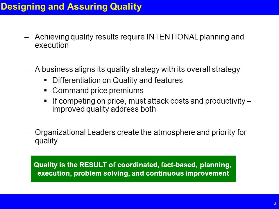 Page 3 3 Designing and Assuring Quality –Achieving quality results require INTENTIONAL planning and execution –A business aligns its quality strategy with its overall strategy  Differentiation on Quality and features  Command price premiums  If competing on price, must attack costs and productivity – improved quality address both –Organizational Leaders create the atmosphere and priority for quality Quality is the RESULT of coordinated, fact-based, planning, execution, problem solving, and continuous improvement