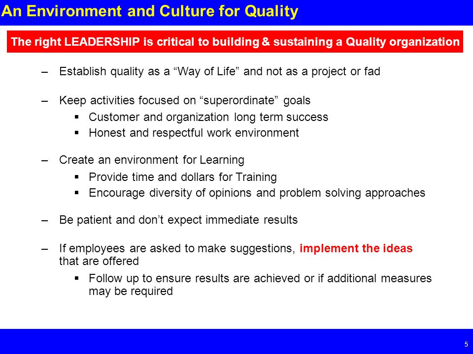 Page 5 5 An Environment and Culture for Quality The right LEADERSHIP is critical to building & sustaining a Quality organization –Establish quality as a Way of Life and not as a project or fad –Keep activities focused on superordinate goals  Customer and organization long term success  Honest and respectful work environment –Create an environment for Learning  Provide time and dollars for Training  Encourage diversity of opinions and problem solving approaches –Be patient and don’t expect immediate results –If employees are asked to make suggestions, implement the ideas that are offered  Follow up to ensure results are achieved or if additional measures may be required