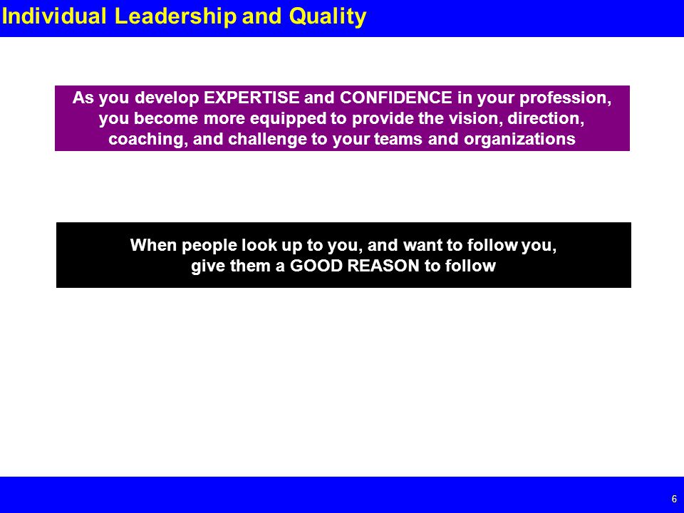 Page 6 6 Individual Leadership and Quality As you develop EXPERTISE and CONFIDENCE in your profession, you become more equipped to provide the vision, direction, coaching, and challenge to your teams and organizations When people look up to you, and want to follow you, give them a GOOD REASON to follow