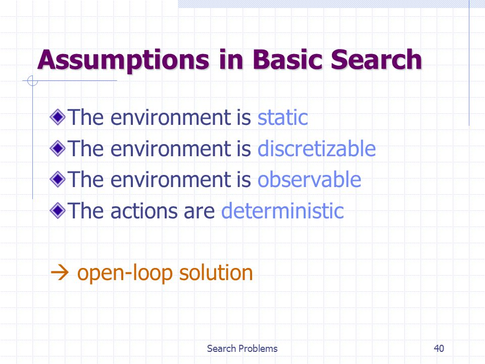 Search Problems40 Assumptions in Basic Search The environment is static The environment is discretizable The environment is observable The actions are deterministic  open-loop solution