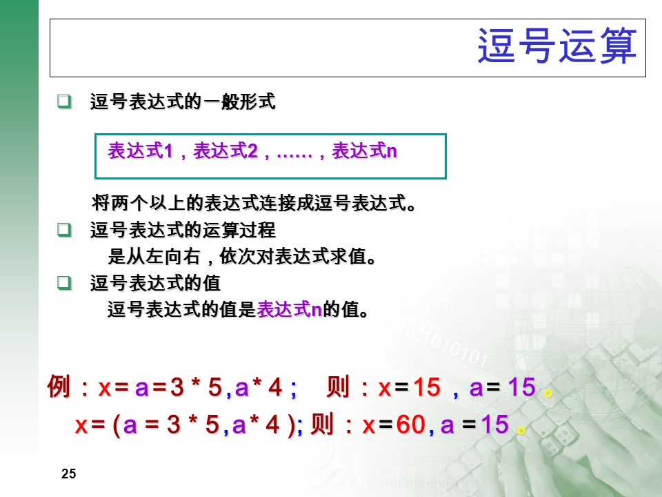 24 说明 : ▲ 结合方向：自右向左 ▲ 优先级 : 14 ▲ 左侧必须是变量，不能是常量或表达式 赋值表达式的值与变量值相等, 且可嵌套 赋值转换规则 : 使赋值号右边表达式值自动转换成其 左边变量的类型 例 3=x-2*y; a+b=3; 例 float f; int i; i=10; f=i; 则 f=10.0 例 int i; i=2.56; // 结果 i=2; 例 : a=b=c=5 a=(b=5) a=5+(c=6) a=(b=4)+(c=6) a=(b=10)/(c=2) <> // 表达式值为 5 ， a,b,c 值为 5 // b=5;a=5 // 表达式值 11 ， c=6,a=11 // 表达式值 10 ， a=10,b=4,c=6 // 表达式值 5 ， a=5,b=10,c=2 例 : a=12; a+=a-=a*a 例 : int a=2; a%=4-1; a+=a*=a-=a*=3;