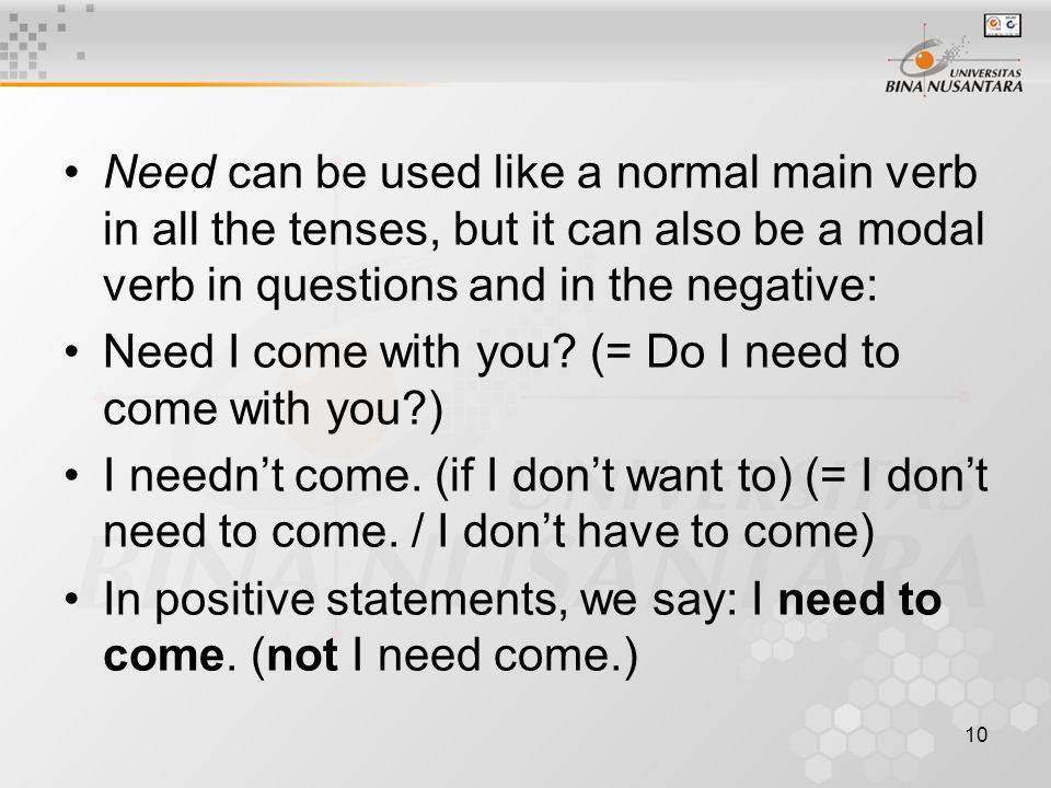 10 Need can be used like a normal main verb in all the tenses, but it can also be a modal verb in questions and in the negative: Need I come with you.