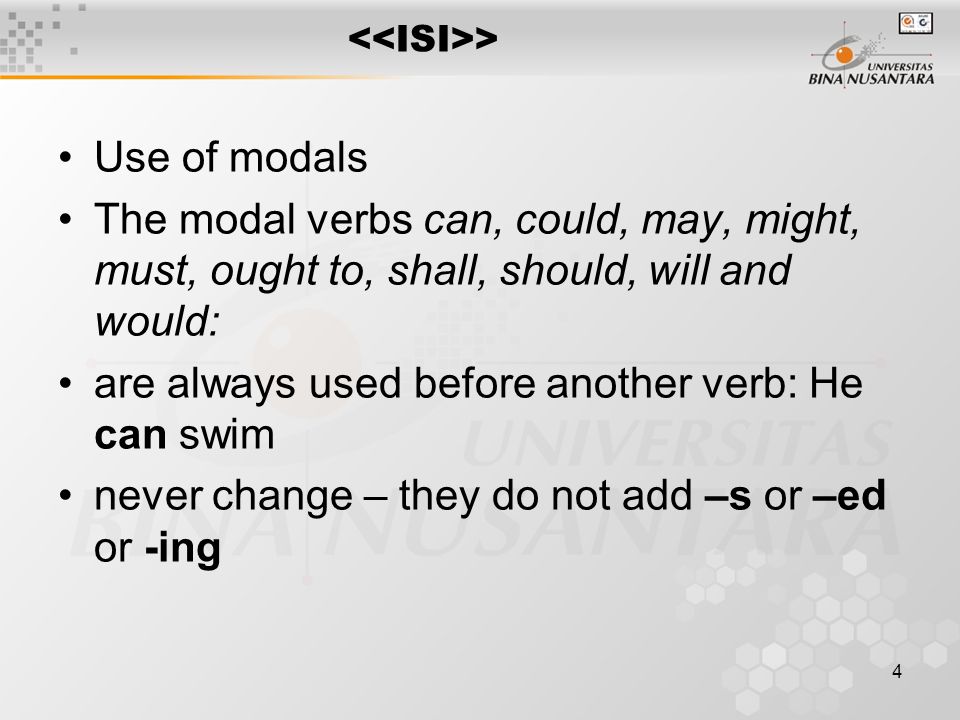 4 > Use of modals The modal verbs can, could, may, might, must, ought to, shall, should, will and would: are always used before another verb: He can swim never change – they do not add –s or –ed or -ing
