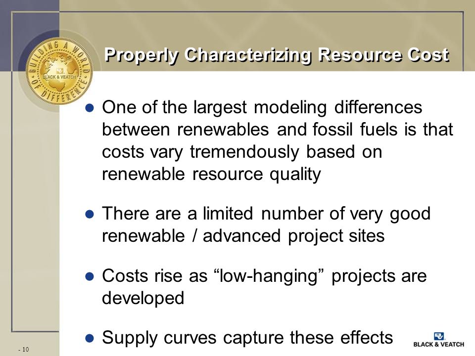 - 10 Properly Characterizing Resource Cost l One of the largest modeling differences between renewables and fossil fuels is that costs vary tremendously based on renewable resource quality l There are a limited number of very good renewable / advanced project sites l Costs rise as low-hanging projects are developed l Supply curves capture these effects