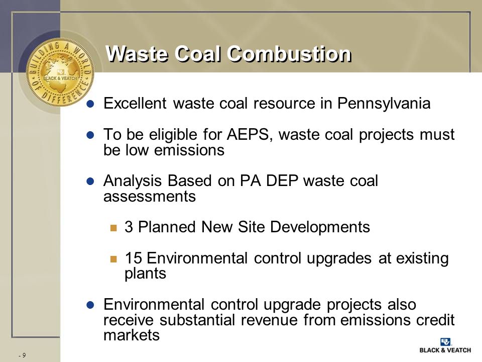 - 9 Waste Coal Combustion l Excellent waste coal resource in Pennsylvania l To be eligible for AEPS, waste coal projects must be low emissions l Analysis Based on PA DEP waste coal assessments n 3 Planned New Site Developments n 15 Environmental control upgrades at existing plants l Environmental control upgrade projects also receive substantial revenue from emissions credit markets