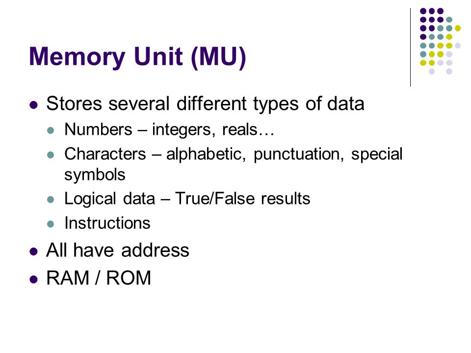 Memory Unit (MU) Stores several different types of data Numbers – integers, reals… Characters – alphabetic, punctuation, special symbols Logical data – True/False results Instructions All have address RAM / ROM