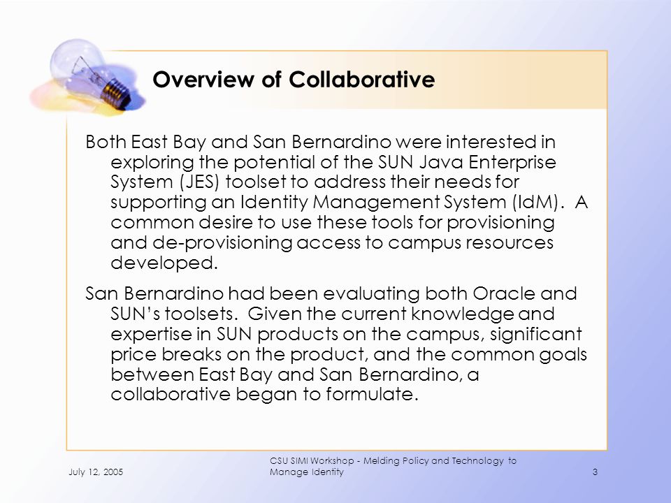 July 12, 2005 CSU SIMI Workshop - Melding Policy and Technology to Manage Identity3 Overview of Collaborative Both East Bay and San Bernardino were interested in exploring the potential of the SUN Java Enterprise System (JES) toolset to address their needs for supporting an Identity Management System (IdM).