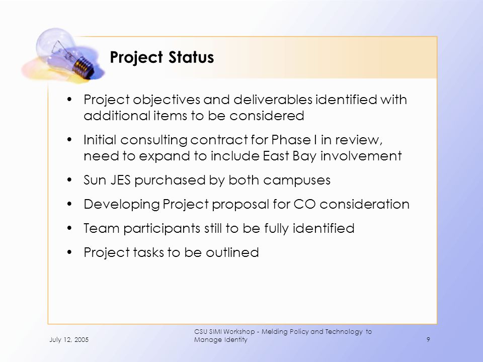 July 12, 2005 CSU SIMI Workshop - Melding Policy and Technology to Manage Identity9 Project Status Project objectives and deliverables identified with additional items to be considered Initial consulting contract for Phase I in review, need to expand to include East Bay involvement Sun JES purchased by both campuses Developing Project proposal for CO consideration Team participants still to be fully identified Project tasks to be outlined