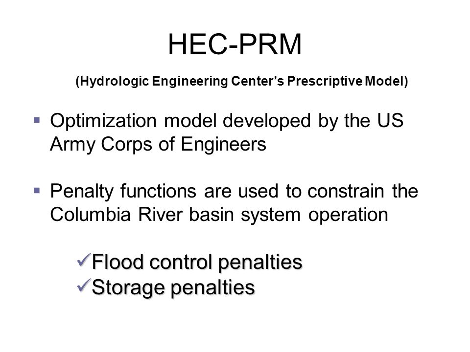  Optimization model developed by the US Army Corps of Engineers  Penalty functions are used to constrain the Columbia River basin system operation Flood control penalties Flood control penalties Storage penalties Storage penalties HEC-PRM (Hydrologic Engineering Center’s Prescriptive Model)